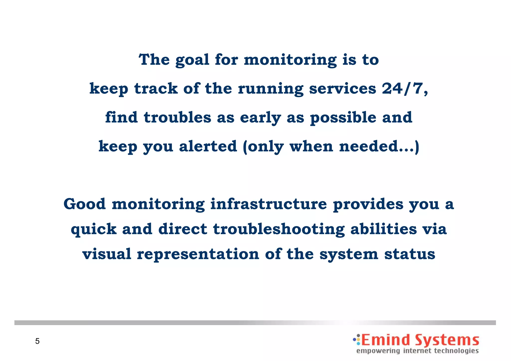 The goal for monitoring is to
      keep track of the running services 24/7,
        find troubles as early as possible and
        keep you alerted (only when needed…)


    Good monitoring infrastructure provides you a
    quick and direct troubleshooting abilities via
      visual representation of the system status




5
 