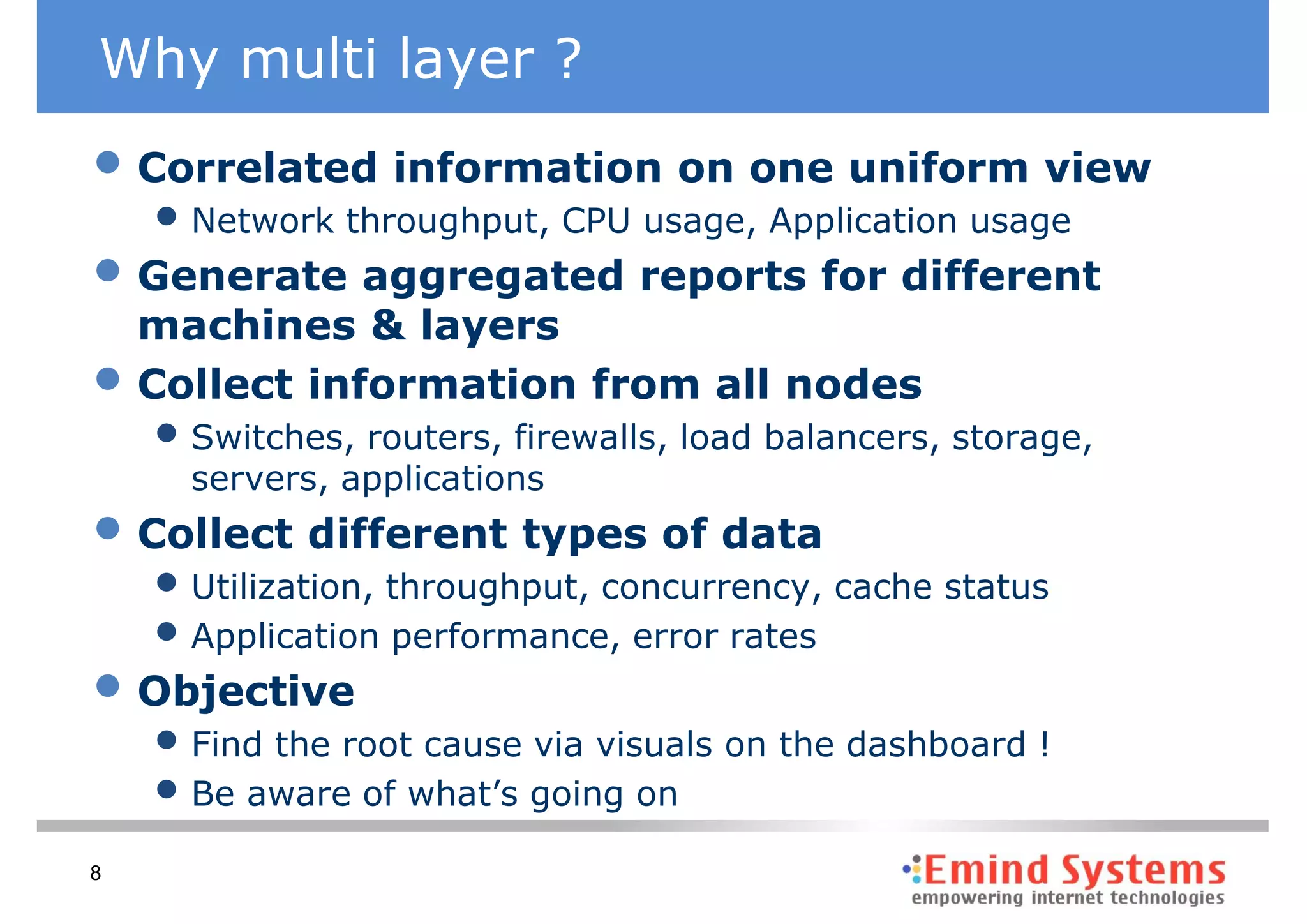 Why multi layer ?
• Correlated information on one uniform view
    • Network throughput, CPU usage, Application usage
• Generate aggregated reports for different
    machines & layers
•   Collect information from all nodes
    • Switches, routers, firewalls, load balancers, storage,
      servers, applications
• Collect different types of data
    • Utilization, throughput, concurrency, cache status
    • Application performance, error rates
• Objective
    • Find the root cause via visuals on the dashboard !
    • Be aware of what’s going on
8
 
