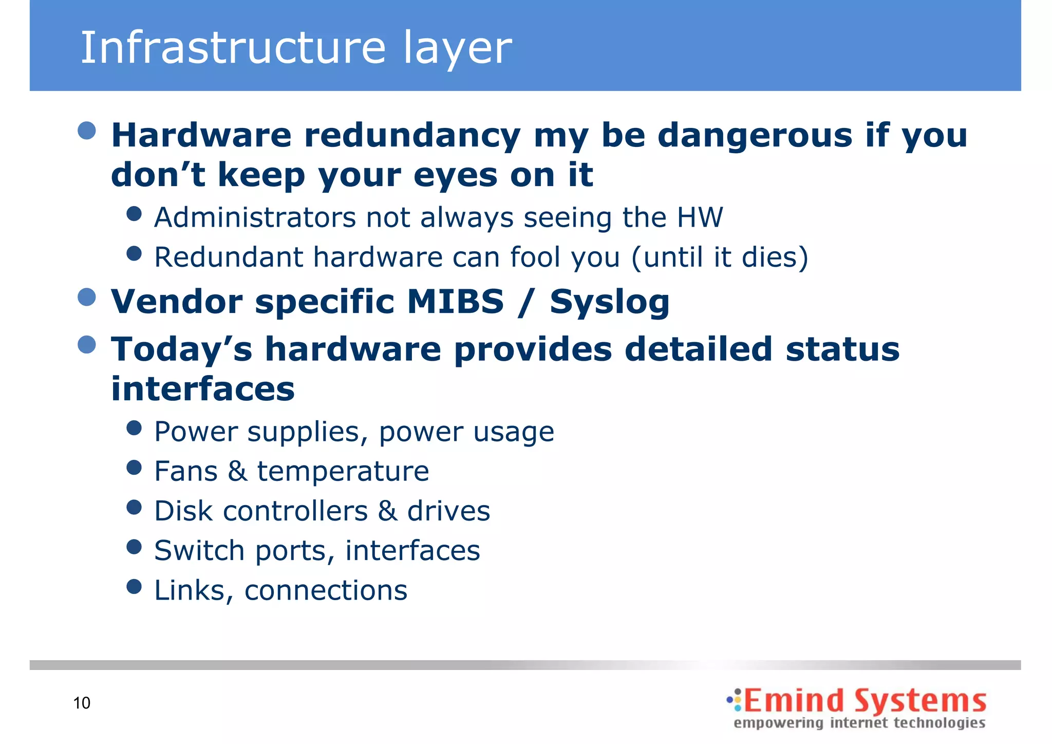 Infrastructure layer
• Hardware redundancy my be dangerous if you
     don’t keep your eyes on it
     • Administrators not always seeing the HW
     • Redundant hardware can fool you (until it dies)
• Vendor specific MIBS / Syslog
• Today’s hardware provides detailed status
     interfaces
     • Power supplies, power usage
     • Fans & temperature
     • Disk controllers & drives
     • Switch ports, interfaces
     • Links, connections

10
 