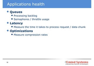 Applications health
• Queues
     • Processing backlog
     • Semaphores / throttle usage
• Latency
     • Measure the time it takes to process request / data chunk
• Optimizations
     • Measure compression rates




18
 