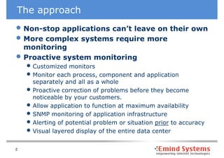 The approach
• Non-stop applications can’t leave on their own
• More complex systems require more
    monitoring
•   Proactive system monitoring
    • Customized monitors
    • Monitor each process, component and application
        separately and all as a whole
    •   Proactive correction of problems before they become
        noticeable by your customers.
    •   Allow application to function at maximum availability
    •   SNMP monitoring of application infrastructure
    •   Alerting of potential problem or situation prior to accuracy
    •   Visual layered display of the entire data center

2
 