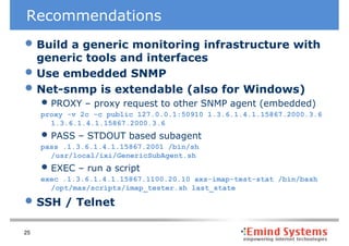 Recommendations
• Build a generic monitoring infrastructure with
     generic tools and interfaces
•    Use embedded SNMP
•    Net-snmp is extendable (also for Windows)
     • PROXY – proxy request to other SNMP agent (embedded)
     proxy -v 2c -c public 127.0.0.1:50910 1.3.6.1.4.1.15867.2000.3.6
       1.3.6.1.4.1.15867.2000.3.6
     • PASS – STDOUT based subagent
     pass .1.3.6.1.4.1.15867.2001 /bin/sh
       /usr/local/ixi/GenericSubAgent.sh
     • EXEC – run a script
     exec .1.3.6.1.4.1.15867.1100.20.10 axs-imap-test-stat /bin/bash
       /opt/mas/scripts/imap_tester.sh last_state

• SSH / Telnet
25
 