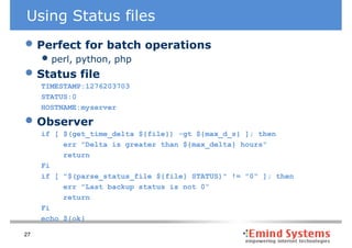 Using Status files
• Perfect for batch operations
     • perl, python, php
• Status file
     TIMESTAMP:1276203703
     STATUS:0
     HOSTNAME:myserver

• Observer
     if [ $(get_time_delta ${file}) -gt ${max_d_s} ]; then
          err "Delta is greater than ${max_delta} hours"
          return
     Fi
     if [ "$(parse_status_file ${file} STATUS)" != "0" ]; then
          err "Last backup status is not 0“
          return
     Fi
     echo ${ok}

27
 
