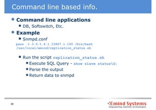 Command line based info.
• Command line applications
      • DB, Softswitch, Etc.
• Example
      • Snmpd.conf
     pass .1.3.6.1.4.1.15867.1.100 /bin/bash
     /usr/local/emind/replication_status.sh


      • Run the script replication_status.sh
         • Execute SQL Query - show    slave statusG;
         • Parse the output
         • Return data to snmpd



28
 