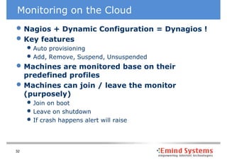 Monitoring on the Cloud
• Nagios + Dynamic Configuration = Dynagios !
• Key features
     • Auto provisioning
     • Add, Remove, Suspend, Unsuspended
• Machines are monitored base on their
     predefined profiles
•    Machines can join / leave the monitor
     (purposely)
     • Join on boot
     • Leave on shutdown
     • If crash happens alert will raise


32
 