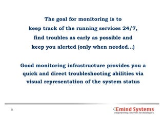 The goal for monitoring is to
      keep track of the running services 24/7,
        find troubles as early as possible and
        keep you alerted (only when needed…)


    Good monitoring infrastructure provides you a
    quick and direct troubleshooting abilities via
      visual representation of the system status




5
 