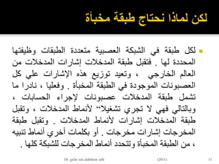 ‫لكل‬‫طبقة‬‫في‬‫الشبكة‬‫العصبية‬‫متعددة‬‫الطبقات‬‫وظي‬‫فتها‬
‫المحددة‬‫لها‬.‫فتقبل‬‫طبقة‬‫المدخالت‬‫إشارات‬‫المدخالت‬‫من‬
‫العالم‬‫الخارجي‬،‫وتعيد‬‫توزيع‬‫هذه‬‫اإلشارات‬‫علي‬‫كل‬
‫العصبونات‬‫الموجودة‬‫في‬‫الطبقة‬‫المخبأة‬.‫وفعليا‬،‫ن‬‫ادرا‬‫ما‬
‫تشمل‬‫طبقة‬‫المدخالت‬‫عصبونات‬‫إلجراء‬‫الحسابات‬،
‫وبالتالي‬‫فهي‬‫ال‬‫تجري‬‫تشغيال‬“‫ألنماط‬‫المدخالت‬،‫وت‬‫قبل‬
‫طبقة‬‫المدخالت‬‫إشارات‬‫ألنماط‬‫المدخالت‬.‫وتقبل‬‫طبقة‬
‫المخرجات‬‫إشارات‬‫مخرجات‬.‫أو‬‫بكلمات‬‫أخري‬‫أنماط‬‫تنبي‬‫ه‬
،‫من‬‫الطبقة‬‫المخبأة‬‫وتتحدد‬‫أنماط‬‫المخرجات‬‫للشبكة‬‫ك‬‫لها‬.
11Dr gafar zen alabdeen salh (2011)
 