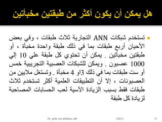 ‫تستخدم‬‫شبكات‬ANN‫التجارية‬‫ثالث‬‫طبقات‬،‫وفي‬‫بعض‬
‫األحيان‬‫أربع‬‫طبقات‬‫بما‬‫في‬‫ذلك‬‫طبقة‬‫واحدة‬‫مخبأة‬،‫أو‬
‫طبقتين‬‫مخبأتين‬.‫يمكن‬‫أن‬‫تحتوي‬‫كل‬‫طبقة‬‫علي‬10‫إلي‬
1000‫عصبون‬.‫ويمكن‬‫للشبكات‬‫العصبية‬‫التجريب‬‫ية‬‫خمس‬
‫أو‬‫ست‬‫طبقات‬‫بما‬‫في‬‫ذلك‬3‫او‬4‫مخبأة‬.‫وتستغل‬‫ماليين‬‫من‬
‫العصبونات‬،‫إال‬‫أن‬‫التطبيقات‬‫العلمية‬‫أكثر‬‫تستخ‬‫دم‬‫ثالث‬
‫طبقات‬‫فقط‬‫بسبب‬‫الزيادة‬‫اآلسية‬‫لعب‬‫الحسابات‬‫الم‬‫صاحبة‬
‫لزيادة‬‫كل‬‫طبقة‬
13Dr gafar zen alabdeen salh (2011)
 