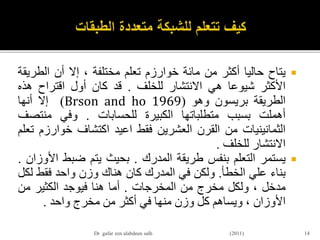 ‫يتاح‬‫حاليا‬‫أكثر‬‫من‬‫مائة‬‫خوارزم‬‫تعلم‬‫مختلفة‬،‫إال‬‫أن‬‫الطر‬‫يقة‬
‫األكثر‬‫شيوعا‬‫هي‬‫االنتشار‬‫للخلف‬.‫قد‬‫كان‬‫أول‬‫اقتراح‬‫هذه‬
‫الطريقة‬‫بريسون‬‫وهو‬(Brson and ho 1969)‫إال‬‫أنها‬
‫أهملت‬‫بسبب‬‫متطلباتها‬‫الكبيرة‬‫للحسابات‬.‫وفي‬‫منتص‬‫ف‬
‫الثمانينيات‬‫من‬‫القرن‬‫العشرين‬‫فقط‬‫اعيد‬‫اكتشاف‬‫خوارز‬‫م‬‫تعلم‬
‫االنتشار‬‫للخلف‬.
‫يستمر‬‫التعلم‬‫بنفس‬‫طريقة‬‫المدرك‬.‫بحيث‬‫يتم‬‫ضبط‬‫ا‬‫ألوزان‬.
‫بناء‬‫علي‬‫الخطأ‬.‫ولكن‬‫في‬‫المدرك‬‫كان‬‫هناك‬‫وزن‬‫واحد‬‫فقط‬‫ل‬‫كل‬
‫مدخل‬،‫ولكل‬‫مخرج‬‫من‬‫المخرجات‬.‫أما‬‫هنا‬‫فيوجد‬‫الكثير‬‫من‬
‫األوزان‬،‫ويساهم‬‫كل‬‫وزن‬‫منها‬‫في‬‫أكثر‬‫من‬‫مخرج‬‫واحد‬.
14Dr gafar zen alabdeen salh (2011)
 