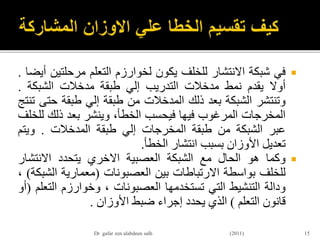 ‫في‬‫شبكة‬‫االنتشار‬‫للخلف‬‫يكون‬‫لخوارزم‬‫التعلم‬‫مرحلت‬‫ين‬‫أيضا‬.
‫أوال‬‫يقدم‬‫نمط‬‫مدخالت‬‫التدريب‬‫إلي‬‫طبقة‬‫مدخالت‬‫الشبكة‬.
‫وتنتشر‬‫الشبكة‬‫بعد‬‫ذلك‬‫المدخالت‬‫من‬‫طبقة‬‫إلي‬‫طبقة‬‫حت‬‫ى‬‫تنتج‬
‫المخرجات‬‫المرغوب‬‫فيها‬‫فيحسب‬،‫الخطأ‬‫وينشر‬‫بعد‬‫ذلك‬‫ل‬‫لخلف‬
‫عبر‬‫الشبكة‬‫من‬‫طبقة‬‫المخرجات‬‫إلي‬‫طبقة‬‫المدخالت‬.‫ويتم‬
‫تعديل‬‫األوزان‬‫بسبب‬‫انتشار‬‫الخطأ‬.
‫وكما‬‫هو‬‫الحال‬‫مع‬‫الشبكة‬‫العصبية‬‫االخري‬‫يتحدد‬‫االنتشار‬
‫للخلف‬‫بواسطة‬‫االرتباطات‬‫بين‬‫العصبونات‬(‫معمارية‬‫الش‬‫بكة‬)،
‫ودالة‬‫التنشيط‬‫التي‬‫تستخدمها‬‫العصبونات‬،‫وخوارزم‬‫الت‬‫علم‬(‫أو‬
‫قانون‬‫التعلم‬)‫الذي‬‫يحدد‬‫إجراء‬‫ضبط‬‫األوزان‬.
15Dr gafar zen alabdeen salh (2011)
 