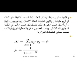 ‫وتقليديا‬،‫تكون‬‫شبكة‬‫االنتشار‬‫للخلف‬‫شبكة‬‫متعددة‬‫الطب‬‫قات‬‫لها‬‫ثالث‬
‫أو‬‫أربع‬‫طبقات‬.‫وتكون‬‫الطبقات‬‫كاملة‬‫االتصال‬full connected
،‫أي‬‫أن‬‫كل‬‫عصبون‬‫في‬‫كل‬‫طبقة‬‫يتصل‬‫بكل‬‫عصبون‬‫آخر‬‫في‬‫الطبقة‬
‫المجاورة‬‫له‬‫لإلمام‬.‫ويحدد‬‫العصبون‬‫مخرجاته‬‫بطرقة‬‫روزينبالت‬،
‫يحسب‬‫صافي‬‫المدخالت‬‫الموزونة‬:

16
xe
y
n
i
iwixX





1
1
1

Dr gafar zen alabdeen salh (2011)
 