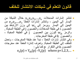 ‫تنتشر‬‫إشارات‬‫المدخالت‬x1,x2,x3,…,xn‫خالل‬‫الشبكة‬‫من‬
‫اليسار‬‫إلي‬‫اليمين‬،‫وتنتشر‬‫إشارات‬‫الخطأ‬e1,e2,…,e3‫من‬
‫اليمين‬‫إلي‬‫اليسار‬.‫ويرمز‬‫إلي‬wij‫إلي‬‫وزن‬‫االرتباط‬‫بين‬
‫العصبون‬i‫في‬‫طبقة‬‫المدخالت‬‫والعصبون‬j‫في‬‫الطبقة‬‫المخبأة‬,
‫والرمز‬wjk‫للوزن‬‫بين‬‫العصبون‬j‫في‬‫الطبقة‬‫المخبأة‬،
‫والعصبون‬k‫في‬‫طبقة‬‫المخرجات‬.
‫وفي‬‫انتشار‬‫شارات‬‫الخطأ‬،‫نبدأ‬‫عند‬‫طبقة‬‫المخرجات‬،‫ونع‬‫مل‬
‫للخلف‬‫إلي‬‫الطبقة‬‫المخبأة‬.‫وتعرف‬‫إشارة‬‫الخطأ‬‫عند‬‫مخرجا‬‫ت‬
‫العصبون‬k‫في‬‫التكرار‬p‫كما‬‫يلي‬:
ek(p) = Ydk(p) –Yk(p) where p=1,2,3,…
17Dr gafar zen alabdeen salh (2011)
 