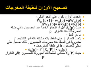 ‫وتجديد‬‫الوزن‬‫يكون‬‫علي‬‫النحو‬‫التالي‬:
Wjk (p+1)= wjk(p) +∆Wjk (p)
∆Wjk (p)= α×yj(p) ×δk(p)
‫حيث‬δk(p)‫العصبون‬ ‫عند‬ ‫الخطأ‬ ‫انحدار‬ ‫أو‬ ‫ميل‬k‫طبقة‬ ‫في‬
‫التكرار‬ ‫عند‬ ‫المخرجات‬p
‫الميل‬ ‫هو‬ ‫ما‬:
‫انحدار‬ ‫يتحدد‬‫او‬‫الخطأ‬ ‫ميل‬‫بانه‬‫دالة‬ ‫مشتقة‬‫اس‬‫التنشيط‬f
‫العصبون‬ ‫مخرجات‬ ‫عند‬ ‫الخطأ‬ ‫في‬ ‫مضروبة‬.‫ع‬ ‫نحصل‬ ‫لذلك‬‫لي‬
‫مايلي‬‫للعصبون‬k‫المخرجات‬ ‫طبقة‬ ‫في‬:
 δk(p)= F '[XK(P)] × ek(p)
‫حيث‬XK(P)‫للعصبون‬ ‫الموزونة‬ ‫المدخالت‬ ‫صافي‬k‫التكرار‬ ‫في‬
p
18Dr gafar zen alabdeen salh (2011)
 