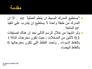”‫يستطيع‬‫المدرك‬‫البسيط‬‫ان‬‫يتعلم‬‫العملية‬or.‫اال‬‫ان‬
‫المدرك‬‫من‬‫طبقة‬‫واحدة‬‫ال‬‫يستطيع‬‫ان‬‫يتدرب‬‫علي‬‫ت‬‫نفيذ‬
or‫المانعة‬.
‫ولو‬‫انتبهنا‬‫من‬‫خالل‬‫الرسم‬‫التالي‬‫نجد‬‫ان‬‫هناك‬‫تص‬‫نيفات‬
0,1‫الثنين‬‫من‬‫المدخالت‬،‫حيث‬‫تكون‬‫مخرجات‬‫الدالة‬1
‫بالنقاط‬‫السوداء‬,‫وتحدد‬‫النقاط‬‫التي‬‫تكون‬‫مخرجات‬‫ها‬0
‫بالنقاط‬‫البيضاء‬
Dr gafar zen alabdeen salh
(2011)
2
 