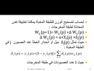 ‫يمكننا‬ ‫المخبأة‬ ‫للطبقة‬ ‫الوزن‬ ‫تصحيح‬ ‫لحساب‬‫تطبي‬‫قة‬‫نفس‬
‫المخرجات‬ ‫لطبقة‬ ‫المعادلة‬:
Wij (p+1)= Wij (p) +∆ Wij (p)
∆ Wij (p) = α×Xi(p) ×δj(p)
‫حيث‬‫تمثل‬δj(p)‫ميل‬‫او‬‫انحدار‬‫الخطأ‬‫عند‬‫العصبون‬j‫في‬
‫الطبقة‬‫المخبأة‬:
‫حيث‬I‫عدد‬‫العصبونات‬‫في‬‫طبقة‬‫المخرجات‬
21


I
k
jkkjjj pwppypyp
1
)()()](1[)()( 
Dr gafar zen alabdeen salh (2011)
 
