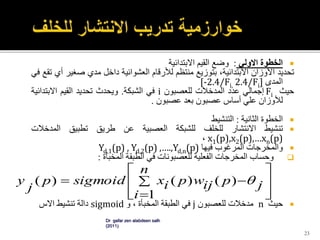 ‫الخطوة‬‫االولي‬:‫وضع‬‫القيم‬‫االبتدائية‬
‫تحديد‬‫األوزان‬،‫االبتدائية‬‫بتوزيع‬‫منتظم‬‫لألرقام‬‫العشوائية‬‫داخل‬‫مدي‬‫صغي‬‫ر‬‫أي‬‫تقع‬‫في‬
‫المدى‬[-2.4/Fi, 2.4/Fi]
‫حيث‬Fi‫إجمالي‬‫عدد‬‫المدخالت‬‫للعصبون‬i‫في‬‫الشبكة‬.‫ويحدث‬‫تحديد‬‫القيم‬‫االبتدائ‬‫ية‬
‫لألوزان‬‫علي‬‫أساس‬‫عصبون‬‫بعد‬‫عصبون‬.
‫الخطوة‬‫الثانية‬:‫التنشيط‬
‫تنشيط‬‫االنتشار‬‫للخلف‬‫للشبكة‬‫العصبية‬‫عن‬‫طريق‬‫تطبيق‬‫المدخالت‬
x1(p),x2(p),…xn(p)،
‫والمخرجات‬‫المرغوب‬‫فيها‬Yd,1(p) , Yd,2(p) ,….,Yd,n(p)
‫وحساب‬‫المخرجات‬‫الفعلية‬‫للعصبونات‬‫في‬‫الطبقة‬‫المخبأة‬:
‫حيث‬n‫مدخالت‬‫للعصبون‬j‫في‬‫الطبقة‬‫المخبأة‬،‫و‬sigmoid‫دالة‬‫تنشيط‬‫االس‬
23











n
i
jpijwpixsigmoidp
j
y
1
)()()( 
Dr gafar zen alabdeen salh
(2011)
 