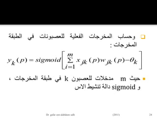 ‫وحساب‬‫المخرجات‬‫الفعلية‬‫للعصبونات‬‫في‬‫الطبقة‬
‫المخرجات‬:
‫حيث‬m‫مدخالت‬‫للعصبون‬k‫في‬‫طبقة‬‫المخرجات‬،
‫و‬sigmoid‫دالة‬‫تنشيط‬‫االس‬
24











m
i
kpjkwpjkxsigmoidp
k
y
1
)()()( 
Dr gafar zen alabdeen salh (2011)
 