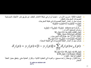 ‫الخطوة‬‫الثالثة‬:‫تدريب‬‫األوزان‬:‫تجديد‬‫أوزان‬‫في‬‫شبكة‬‫االنتشار‬‫للخلف‬‫عن‬‫طريق‬‫نشر‬‫األخطاء‬‫المص‬‫احبة‬
‫لعصبونات‬‫المخرجات‬‫للخلف‬
‫حساب‬‫ميل‬‫او‬‫انحدار‬‫الخطأ‬‫للعصبونات‬‫في‬‫طبقة‬‫المخرجات‬
δk(p)= yk(p)×[1-yk(p)] × ek(p)
‫حيث‬:
ek(p) = Ydk(p) –Yk(p) where p=1,2,3,…
‫وحساب‬‫تصحيح‬‫االوزان‬:
Wjk (p+1)= wjk(p) +∆Wjk (p)
∆Wjk (p)= α×yj(p) ×δk(p)
‫وتجديد‬‫االوزان‬‫عند‬‫عصبونات‬‫المخرجات‬:
Wjk (p+1)= wjk(p) + α×yj(p) ×δk(p)
‫حساب‬‫ميل‬‫او‬‫انحدار‬‫الخطأ‬‫للعصبونات‬‫في‬‫الطبقة‬‫المخبأة‬:

Wij (p+1)= Wij (p) +∆ Wij (p)
∆ Wij (p) = α×Xi(p) ×δj(p)
‫الخطوة‬‫الرابعة‬:‫التكرار‬
‫زيادة‬‫التكرار‬p‫بمقدار‬‫واحد‬‫صحيح‬،‫والعودة‬‫الي‬‫الخطوة‬‫الثانية‬،‫وتكرار‬‫العملية‬‫حتي‬‫يتحقق‬‫مع‬‫يار‬‫الخطأ‬
‫المختار‬
25
Dr gafar zen alabdeen salh
(2011)


I
k
jkkjjj pwppypyp
1
)()()](1[)()( 
 