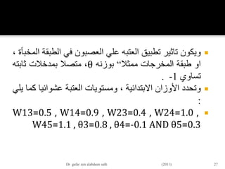 ‫ويكون‬‫تاثير‬‫تطبيق‬‫العتبه‬‫علي‬‫العصبون‬‫في‬‫الط‬‫بقة‬‫المخبأة‬،
‫او‬‫طبقة‬‫المخرجات‬‫ممثال‬“‫بوزنه‬θ،‫متصال‬‫بمدخالت‬‫ثابته‬
‫تساوي‬1-.
‫وتحدد‬‫األوزان‬‫االبتدائية‬،‫ومستويات‬‫العتبة‬‫عشوائي‬‫ا‬‫كما‬‫يلي‬
:
W13=0.5 , W14=0.9 , W23=0.4 , W24=1.0 ,
W45=1.1 , θ3=0.8 , θ4=-0.1 AND θ5=0.3
27Dr gafar zen alabdeen salh (2011)
 