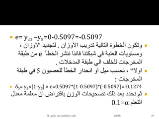  e= yd,5 –y5 =0-0.5097=-0.5097
‫تدريب‬ ‫التالية‬ ‫الخطوة‬ ‫وتكون‬‫االوزان‬.‫لتجديد‬‫االوزان‬،
‫شبكتنا‬ ‫في‬ ‫العتبة‬ ‫ومستويات‬‫فاننا‬‫الخطأ‬ ‫ننشر‬e‫طبقة‬ ‫من‬
‫للخلف‬ ‫المخرجات‬‫الي‬‫طبقة‬‫المدخالت‬.
‫اوال‬“‫ميل‬ ‫نحسب‬ ،‫او‬‫للعصبون‬ ‫الخطأ‬ ‫انحدار‬5‫طبقة‬ ‫في‬
‫المخرجات‬:
 δ5= y5×[1-y5] × e=0.5097*(1-0.5097)*(-0.5097)=-0.1274
‫بافتراض‬ ‫الوزن‬ ‫تصحيحات‬ ‫ذلك‬ ‫بعد‬ ‫نحدد‬ ‫ثم‬‫ان‬‫م‬ ‫معلمة‬‫عدل‬
‫التعلم‬α=0.1
29Dr gafar zen alabdeen salh (2011)
 