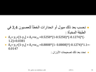 ‫للعصبون‬ ‫الخطأ‬ ‫انحدارات‬ ‫أو‬ ‫ميول‬ ‫ذلك‬ ‫بعد‬ ‫نحسب‬3,4‫في‬
‫المخبأة‬ ‫الطبقة‬:
 δ3= y3×[1-y3] × δ5×w35 =0.5250*(1-0.5250)*(-0.1274)*(-
1.2)=0.0381
 δ4= y4×[1-y4] × δ5×w45 =0.8808*(1- 0.8808)*(-0.1274)*1.1=-
0.0147
‫األوزان‬ ‫تصحيحات‬ ‫ذلك‬ ‫بعد‬ ‫نحدد‬:
30Dr gafar zen alabdeen salh (2011)
 