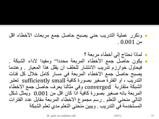 ‫ونكرر‬‫عملية‬‫التدريب‬‫حني‬‫يصبح‬‫حاصل‬‫جمع‬‫مربعات‬‫األخطاء‬‫اق‬‫ل‬
‫من‬0.001.
‫لماذا‬‫نحتاج‬‫إلي‬‫أخطاء‬‫مربعة‬‫؟‬
‫يكون‬‫حاصل‬‫جمع‬‫األخطاء‬‫المربعة‬‫محددا‬“‫ومفيدا‬‫الداء‬‫الشبكة‬.
‫فيحاول‬‫خوارزم‬‫تدريب‬‫االنتشار‬‫للخلف‬‫ان‬‫يقلل‬‫هذا‬‫المعيار‬.‫وع‬‫ندما‬
‫يصبح‬‫حاصل‬‫جمع‬‫االخطاء‬‫المربعة‬‫في‬‫مسار‬‫كامل‬‫خالل‬‫كل‬‫فئات‬
‫التدريب‬،‫او‬‫الفترة‬‫صغير‬‫بصورة‬‫كافية‬sufficiently small‫تعتبر‬
‫الشبكة‬‫متقاربة‬converged‫وفي‬‫مثالنا‬‫يعرف‬‫حاصل‬‫جمع‬‫االخطاء‬
‫المربعة‬‫بانه‬‫صغير‬‫بصورة‬‫كافية‬‫اذا‬‫كان‬‫اقل‬‫من‬0.001‫ويمثل‬‫شكل‬
‫التالي‬‫منحني‬‫التعلم‬.‫رسم‬‫مجموع‬‫االخطاء‬‫المربعة‬‫مقابل‬‫عدد‬‫الف‬‫ترات‬
‫المستخدمة‬‫في‬‫التدريب‬.‫ويبين‬‫منحني‬‫التعلم‬‫مدي‬‫تعلم‬‫الشب‬‫كة‬
33Dr gafar zen alabdeen salh (2011)
 