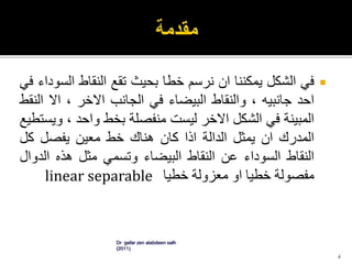 ‫في‬‫الشكل‬‫يمكننا‬‫ان‬‫نرسم‬‫خطا‬‫بحيث‬‫تقع‬‫النقاط‬‫الس‬‫وداء‬‫في‬
‫احد‬‫جانبيه‬،‫والنقاط‬‫البيضاء‬‫في‬‫الجانب‬‫االخر‬،‫اال‬‫ال‬‫نقط‬
‫المبينة‬‫في‬‫الشكل‬‫االخر‬‫ليست‬‫منفصلة‬‫بخط‬‫واحد‬،‫و‬‫يستطيع‬
‫المدرك‬‫ان‬‫يمثل‬‫الدالة‬‫اذا‬‫كان‬‫هناك‬‫خط‬‫معين‬‫يفصل‬‫كل‬
‫النقاط‬‫السوداء‬‫عن‬‫النقاط‬‫البيضاء‬‫وتسمي‬‫مثل‬‫هذه‬‫الد‬‫وال‬
‫مفصولة‬‫خطيا‬‫او‬‫معزولة‬‫خطيا‬linear separable
Dr gafar zen alabdeen salh
(2011)
4
 