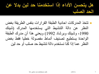‫تتخذ‬‫المدركات‬‫احادية‬‫الطبقة‬‫القرارات‬‫بنفس‬‫الطريق‬‫ة‬‫بغض‬
‫النظر‬‫عن‬‫دالة‬‫التنشيط‬‫التي‬‫يستخدمها‬‫المدرك‬(‫شينك‬
1990،‫وشينك‬‫وبرشاد‬1992)‫ويعني‬‫هذا‬‫أن‬‫مدرك‬‫الطبقة‬
‫الواحدة‬‫يستطيع‬‫تصنيف‬‫أنماط‬‫مفصولة‬‫خطيا‬‫فقط‬‫ب‬‫غض‬
‫النظر‬‫عما‬‫إذا‬‫كنا‬‫نستخدم‬‫دالة‬‫تنشيط‬‫حد‬‫صلب‬‫أو‬‫حد‬‫ل‬‫ين‬
7Dr gafar zen alabdeen salh (2011)
 