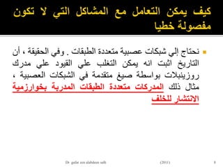 ‫نحتاج‬‫إلي‬‫شبكات‬‫عصبية‬‫متعددة‬‫الطبقات‬.‫وفي‬‫الح‬‫قيقة‬،‫أن‬
‫التاريخ‬‫اثبت‬‫انه‬‫يمكن‬‫التغلب‬‫علي‬‫القيود‬‫علي‬‫مدرك‬
‫روزينبالت‬‫بواسطة‬‫صيغ‬‫متقدمة‬‫في‬‫الشبكات‬‫العص‬‫بية‬،
‫مثال‬‫ذلك‬‫المدركات‬‫متعددة‬‫الطبقات‬‫المدربة‬‫بخوارزمية‬
‫االنتشار‬‫للخلف‬
8Dr gafar zen alabdeen salh (2011)
 