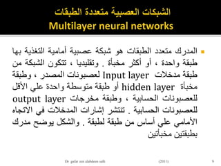 ‫المدرك‬‫متعدد‬‫الطبقات‬‫هو‬‫شبكة‬‫عصبية‬‫أمامية‬‫التغذي‬‫ة‬‫بها‬
‫طبقة‬‫واحدة‬،‫أو‬‫أكثر‬‫مخبأة‬.‫وتقليديا‬،‫تتكون‬‫الشب‬‫كة‬‫من‬
‫طبقة‬‫مدخالت‬Input layer‫لعصبونات‬‫المصدر‬،‫وطبقة‬
‫مخبأة‬hidden layer‫أو‬‫طبقة‬‫متوسطة‬‫واحدة‬‫علي‬‫األقل‬
‫للعصبونات‬‫الحسابية‬،‫وطبقة‬‫مخرجات‬output layer
‫للعصبونات‬‫الحسابية‬.‫تنتشر‬‫إشارات‬‫المدخالت‬‫في‬‫االتجاه‬
‫األمامي‬‫علي‬‫أساس‬‫من‬‫طبقة‬‫لطبقة‬.‫والشكل‬‫يوضح‬‫مدر‬‫ك‬
‫بطبقتين‬‫مخبأتين‬
9Dr gafar zen alabdeen salh (2011)
 