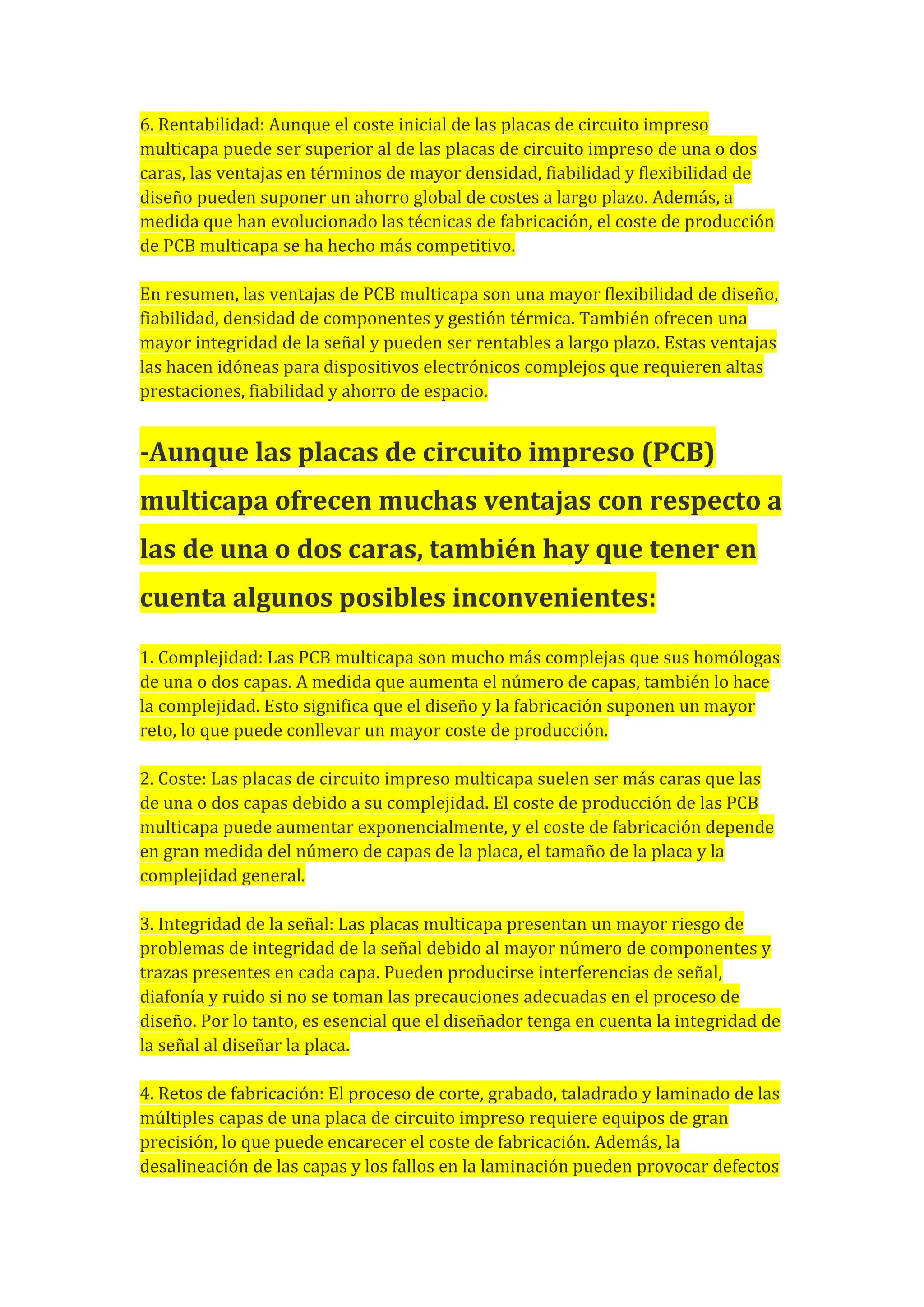6. Rentabilidad: Aunque el coste inicial de las placas de circuito impreso
multicapa puede ser superior al de las placas de circuito impreso de una o dos
caras, las ventajas en términos de mayor densidad, fiabilidad y flexibilidad de
diseño pueden suponer un ahorro global de costes a largo plazo. Además, a
medida que han evolucionado las técnicas de fabricación, el coste de producción
de PCB multicapa se ha hecho más competitivo.
En resumen, las ventajas de PCB multicapa son una mayor flexibilidad de diseño,
fiabilidad, densidad de componentes y gestión térmica. También ofrecen una
mayor integridad de la señal y pueden ser rentables a largo plazo. Estas ventajas
las hacen idóneas para dispositivos electrónicos complejos que requieren altas
prestaciones, fiabilidad y ahorro de espacio.
-Aunque las placas de circuito impreso (PCB)
multicapa ofrecen muchas ventajas con respecto a
las de una o dos caras, también hay que tener en
cuenta algunos posibles inconvenientes:
1. Complejidad: Las PCB multicapa son mucho más complejas que sus homólogas
de una o dos capas. A medida que aumenta el número de capas, también lo hace
la complejidad. Esto significa que el diseño y la fabricación suponen un mayor
reto, lo que puede conllevar un mayor coste de producción.
2. Coste: Las placas de circuito impreso multicapa suelen ser más caras que las
de una o dos capas debido a su complejidad. El coste de producción de las PCB
multicapa puede aumentar exponencialmente, y el coste de fabricación depende
en gran medida del número de capas de la placa, el tamaño de la placa y la
complejidad general.
3. Integridad de la señal: Las placas multicapa presentan un mayor riesgo de
problemas de integridad de la señal debido al mayor número de componentes y
trazas presentes en cada capa. Pueden producirse interferencias de señal,
diafonía y ruido si no se toman las precauciones adecuadas en el proceso de
diseño. Por lo tanto, es esencial que el diseñador tenga en cuenta la integridad de
la señal al diseñar la placa.
4. Retos de fabricación: El proceso de corte, grabado, taladrado y laminado de las
múltiples capas de una placa de circuito impreso requiere equipos de gran
precisión, lo que puede encarecer el coste de fabricación. Además, la
desalineación de las capas y los fallos en la laminación pueden provocar defectos
 