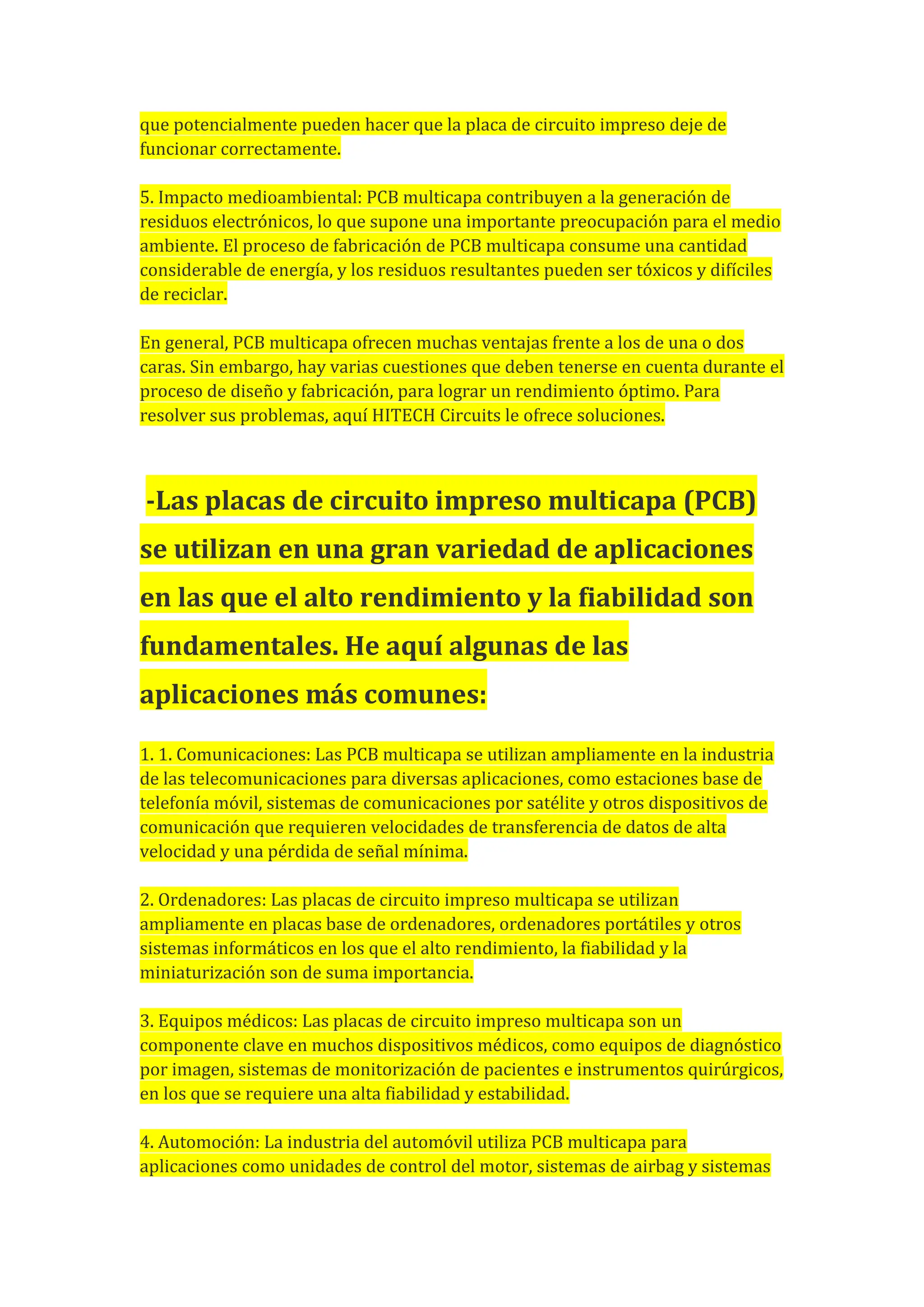 que potencialmente pueden hacer que la placa de circuito impreso deje de
funcionar correctamente.
5. Impacto medioambiental: PCB multicapa contribuyen a la generación de
residuos electrónicos, lo que supone una importante preocupación para el medio
ambiente. El proceso de fabricación de PCB multicapa consume una cantidad
considerable de energía, y los residuos resultantes pueden ser tóxicos y difíciles
de reciclar.
En general, PCB multicapa ofrecen muchas ventajas frente a los de una o dos
caras. Sin embargo, hay varias cuestiones que deben tenerse en cuenta durante el
proceso de diseño y fabricación, para lograr un rendimiento óptimo. Para
resolver sus problemas, aquí HITECH Circuits le ofrece soluciones.
-Las placas de circuito impreso multicapa (PCB)
se utilizan en una gran variedad de aplicaciones
en las que el alto rendimiento y la fiabilidad son
fundamentales. He aquí algunas de las
aplicaciones más comunes:
1. 1. Comunicaciones: Las PCB multicapa se utilizan ampliamente en la industria
de las telecomunicaciones para diversas aplicaciones, como estaciones base de
telefonía móvil, sistemas de comunicaciones por satélite y otros dispositivos de
comunicación que requieren velocidades de transferencia de datos de alta
velocidad y una pérdida de señal mínima.
2. Ordenadores: Las placas de circuito impreso multicapa se utilizan
ampliamente en placas base de ordenadores, ordenadores portátiles y otros
sistemas informáticos en los que el alto rendimiento, la fiabilidad y la
miniaturización son de suma importancia.
3. Equipos médicos: Las placas de circuito impreso multicapa son un
componente clave en muchos dispositivos médicos, como equipos de diagnóstico
por imagen, sistemas de monitorización de pacientes e instrumentos quirúrgicos,
en los que se requiere una alta fiabilidad y estabilidad.
4. Automoción: La industria del automóvil utiliza PCB multicapa para
aplicaciones como unidades de control del motor, sistemas de airbag y sistemas
 