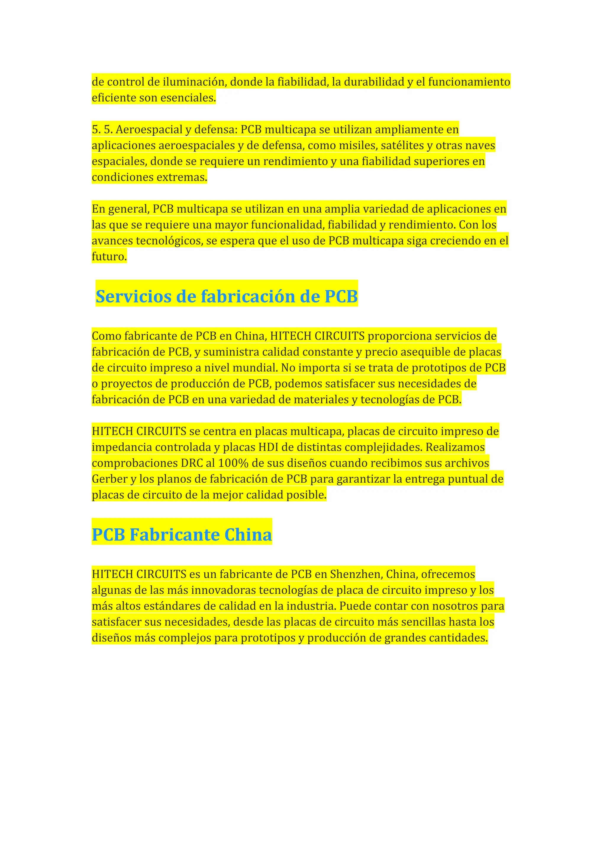 de control de iluminación, donde la fiabilidad, la durabilidad y el funcionamiento
eficiente son esenciales.
5. 5. Aeroespacial y defensa: PCB multicapa se utilizan ampliamente en
aplicaciones aeroespaciales y de defensa, como misiles, satélites y otras naves
espaciales, donde se requiere un rendimiento y una fiabilidad superiores en
condiciones extremas.
En general, PCB multicapa se utilizan en una amplia variedad de aplicaciones en
las que se requiere una mayor funcionalidad, fiabilidad y rendimiento. Con los
avances tecnológicos, se espera que el uso de PCB multicapa siga creciendo en el
futuro.
Servicios de fabricación de PCB
Como fabricante de PCB en China, HITECH CIRCUITS proporciona servicios de
fabricación de PCB, y suministra calidad constante y precio asequible de placas
de circuito impreso a nivel mundial. No importa si se trata de prototipos de PCB
o proyectos de producción de PCB, podemos satisfacer sus necesidades de
fabricación de PCB en una variedad de materiales y tecnologías de PCB.
HITECH CIRCUITS se centra en placas multicapa, placas de circuito impreso de
impedancia controlada y placas HDI de distintas complejidades. Realizamos
comprobaciones DRC al 100% de sus diseños cuando recibimos sus archivos
Gerber y los planos de fabricación de PCB para garantizar la entrega puntual de
placas de circuito de la mejor calidad posible.
PCB Fabricante China
HITECH CIRCUITS es un fabricante de PCB en Shenzhen, China, ofrecemos
algunas de las más innovadoras tecnologías de placa de circuito impreso y los
más altos estándares de calidad en la industria. Puede contar con nosotros para
satisfacer sus necesidades, desde las placas de circuito más sencillas hasta los
diseños más complejos para prototipos y producción de grandes cantidades.
 