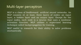 Multi-layer perceptron
MLP is a class of feedforward artificial neural networks. An
MLP consists of, at least, three layers of nodes: an input
layer, a hidden layer and an output layer. Except for the
input nodes, each node is a neuron that uses a nonlinear
activation function. MLP utilizes a supervised learning
technique called backpropagation for training.
MLP useful in research for their ability to solve problems
stochastically.
 