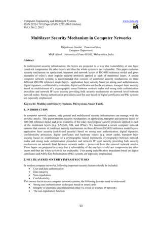 Computer Engineering and Intelligent Systems                                                     www.iiste.org
ISSN 2222-1719 (Paper) ISSN 2222-2863 (Online)
Vol 3, No.2, 2012


       Multilayer Security Mechanism in Computer Networks

                                    Rajeshwari Goudar, Pournima More
                                          Computer Department,
                        MAE Alandi, University of Pune 411015, Maharashtra, India

Abstract

In multilayered security infrastructure, the layers are projected in a way that vulnerability of one layer
could not compromise the other layers and thus the whole system is not vulnerable. This paper evaluates
security mechanism on application, transport and network layers of ISO/OSI reference model and gives
examples of today’s most popular security protocols applied in each of mentioned layers. A secure
computer network systems is recommended that consists of combined security mechanisms on three
different ISO/OSI reference model layers : application layer security based on strong user authentication,
digital signature, confidentiality protection, digital certificates and hardware tokens, transport layer security
based on establishment of a cryptographic tunnel between network nodes and strong node authentication
procedure and network IP layer security providing bulk security mechanisms on network level between
network nodes. Strong authentication procedures used for user based on digital certificates and PKI systems
are especially emphasized.

Keywords: Multilayered Security Systems, PKI systems, Smart Cards.

1. INTRODUCTION

In computer network systems, only general and multilayered security infrastructure can manage with the
possible attacks. This paper presents security mechanisms on application, transport and network layers of
ISO/OSI reference model and gives examples of the today most popular security protocols applied in each
of the mentioned layers (e.g. S/MIME, SSL and IPSec). We recommend a secure computer network
systems that consists of combined security mechanisms on three different ISO/OSI reference model layers:
application layer security (end-to-end security) based on strong user authentication, digital signature,
confidentiality protection, digital certificates and hardware tokens (e.g. smart cards), transport layer
security based on establishment of a cryptographic tunnel (symmetric cryptography) between network
nodes and strong node authentication procedure and network IP layer security providing bulk security
mechanisms on network level between network nodes – protection from the external network attacks.
These layers are projected in a way that a vulnerability of the one layer could not compromise the other
layers and thus the whole system is not vulnerable. User strong authentication procedures based on digital
certificates and Public Key Infrastructure (PKI) systems are especially emphasized.

2. MULTILAYERED SECURITY INFRASTRUCTURES

In modern computer networks, following important security features should be included:
    • User and data authentication
    • Data integrity
    • Non-repudiation
    • Confidentiality
This means that in secure computer network systems, the following features need to understand:
    • Strong user authentication techniques based on smart cards
    • Integrity of electronic data transferred either via wired or wireless IP networks
    • The non-repudiation function




                                                      53
 