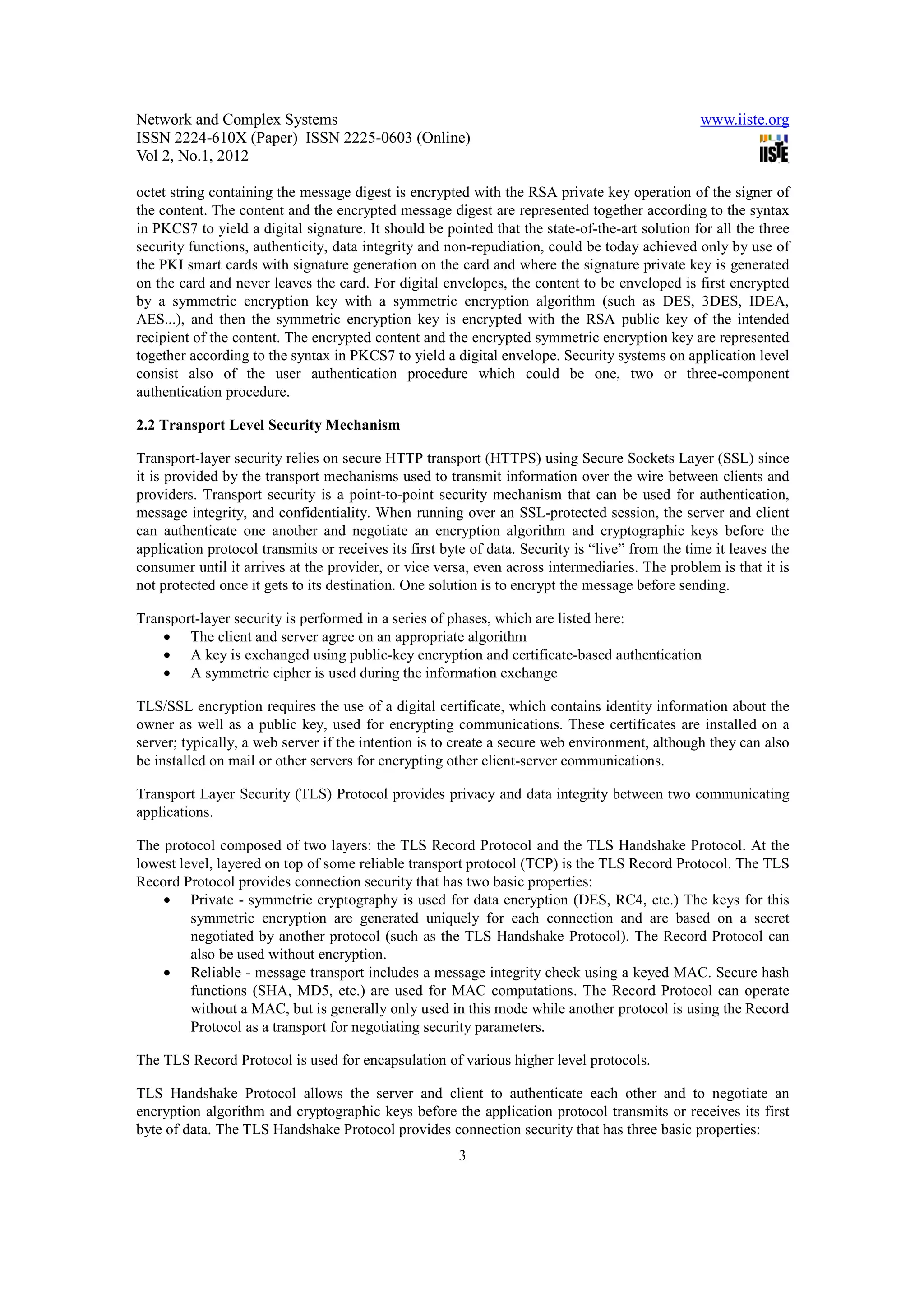 Network and Complex Systems                                                                      www.iiste.org
ISSN 2224-610X (Paper) ISSN 2225-0603 (Online)
Vol 2, No.1, 2012

octet string containing the message digest is encrypted with the RSA private key operation of the signer of
the content. The content and the encrypted message digest are represented together according to the syntax
in PKCS7 to yield a digital signature. It should be pointed that the state-of-the-art solution for all the three
security functions, authenticity, data integrity and non-repudiation, could be today achieved only by use of
the PKI smart cards with signature generation on the card and where the signature private key is generated
on the card and never leaves the card. For digital envelopes, the content to be enveloped is first encrypted
by a symmetric encryption key with a symmetric encryption algorithm (such as DES, 3DES, IDEA,
AES...), and then the symmetric encryption key is encrypted with the RSA public key of the intended
recipient of the content. The encrypted content and the encrypted symmetric encryption key are represented
together according to the syntax in PKCS7 to yield a digital envelope. Security systems on application level
consist also of the user authentication procedure which could be one, two or three-component
authentication procedure.

2.2 Transport Level Security Mechanism

Transport-layer security relies on secure HTTP transport (HTTPS) using Secure Sockets Layer (SSL) since
it is provided by the transport mechanisms used to transmit information over the wire between clients and
providers. Transport security is a point-to-point security mechanism that can be used for authentication,
message integrity, and confidentiality. When running over an SSL-protected session, the server and client
can authenticate one another and negotiate an encryption algorithm and cryptographic keys before the
application protocol transmits or receives its first byte of data. Security is “live” from the time it leaves the
consumer until it arrives at the provider, or vice versa, even across intermediaries. The problem is that it is
not protected once it gets to its destination. One solution is to encrypt the message before sending.

Transport-layer security is performed in a series of phases, which are listed here:
    • The client and server agree on an appropriate algorithm
    • A key is exchanged using public-key encryption and certificate-based authentication
    • A symmetric cipher is used during the information exchange

TLS/SSL encryption requires the use of a digital certificate, which contains identity information about the
owner as well as a public key, used for encrypting communications. These certificates are installed on a
server; typically, a web server if the intention is to create a secure web environment, although they can also
be installed on mail or other servers for encrypting other client-server communications.

Transport Layer Security (TLS) Protocol provides privacy and data integrity between two communicating
applications.

The protocol composed of two layers: the TLS Record Protocol and the TLS Handshake Protocol. At the
lowest level, layered on top of some reliable transport protocol (TCP) is the TLS Record Protocol. The TLS
Record Protocol provides connection security that has two basic properties:
    • Private - symmetric cryptography is used for data encryption (DES, RC4, etc.) The keys for this
         symmetric encryption are generated uniquely for each connection and are based on a secret
         negotiated by another protocol (such as the TLS Handshake Protocol). The Record Protocol can
         also be used without encryption.
    • Reliable - message transport includes a message integrity check using a keyed MAC. Secure hash
         functions (SHA, MD5, etc.) are used for MAC computations. The Record Protocol can operate
         without a MAC, but is generally only used in this mode while another protocol is using the Record
         Protocol as a transport for negotiating security parameters.

The TLS Record Protocol is used for encapsulation of various higher level protocols.

TLS Handshake Protocol allows the server and client to authenticate each other and to negotiate an
encryption algorithm and cryptographic keys before the application protocol transmits or receives its first
byte of data. The TLS Handshake Protocol provides connection security that has three basic properties:
                                                       3
 
