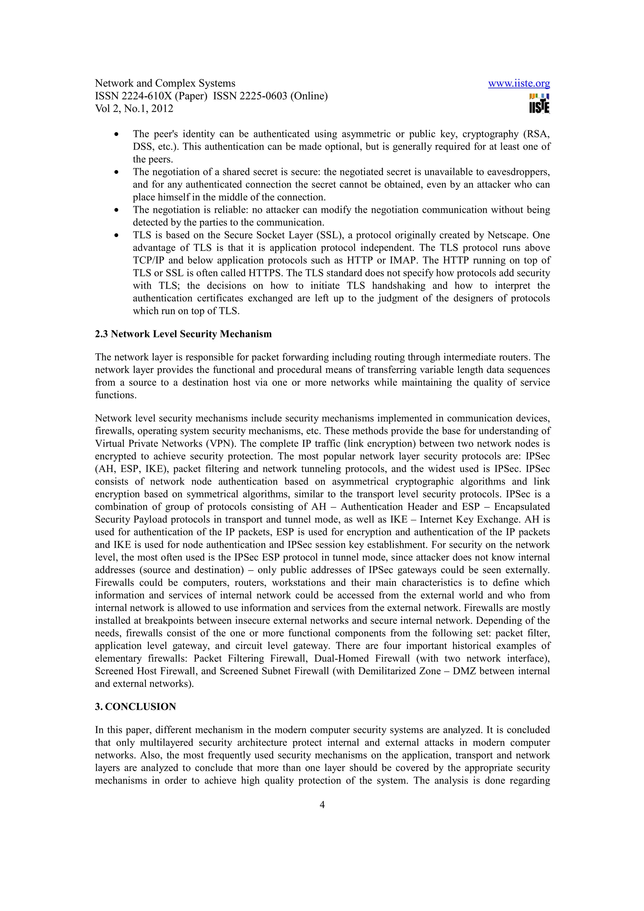 Network and Complex Systems                                                                  www.iiste.org
ISSN 2224-610X (Paper) ISSN 2225-0603 (Online)
Vol 2, No.1, 2012

    •   The peer's identity can be authenticated using asymmetric or public key, cryptography (RSA,
        DSS, etc.). This authentication can be made optional, but is generally required for at least one of
        the peers.
    •   The negotiation of a shared secret is secure: the negotiated secret is unavailable to eavesdroppers,
        and for any authenticated connection the secret cannot be obtained, even by an attacker who can
        place himself in the middle of the connection.
    •   The negotiation is reliable: no attacker can modify the negotiation communication without being
        detected by the parties to the communication.
    •   TLS is based on the Secure Socket Layer (SSL), a protocol originally created by Netscape. One
        advantage of TLS is that it is application protocol independent. The TLS protocol runs above
        TCP/IP and below application protocols such as HTTP or IMAP. The HTTP running on top of
        TLS or SSL is often called HTTPS. The TLS standard does not specify how protocols add security
        with TLS; the decisions on how to initiate TLS handshaking and how to interpret the
        authentication certificates exchanged are left up to the judgment of the designers of protocols
        which run on top of TLS.

2.3 Network Level Security Mechanism

The network layer is responsible for packet forwarding including routing through intermediate routers. The
network layer provides the functional and procedural means of transferring variable length data sequences
from a source to a destination host via one or more networks while maintaining the quality of service
functions.

Network level security mechanisms include security mechanisms implemented in communication devices,
firewalls, operating system security mechanisms, etc. These methods provide the base for understanding of
Virtual Private Networks (VPN). The complete IP traffic (link encryption) between two network nodes is
encrypted to achieve security protection. The most popular network layer security protocols are: IPSec
(AH, ESP, IKE), packet filtering and network tunneling protocols, and the widest used is IPSec. IPSec
consists of network node authentication based on asymmetrical cryptographic algorithms and link
encryption based on symmetrical algorithms, similar to the transport level security protocols. IPSec is a
combination of group of protocols consisting of AH – Authentication Header and ESP – Encapsulated
Security Payload protocols in transport and tunnel mode, as well as IKE – Internet Key Exchange. AH is
used for authentication of the IP packets, ESP is used for encryption and authentication of the IP packets
and IKE is used for node authentication and IPSec session key establishment. For security on the network
level, the most often used is the IPSec ESP protocol in tunnel mode, since attacker does not know internal
addresses (source and destination) – only public addresses of IPSec gateways could be seen externally.
Firewalls could be computers, routers, workstations and their main characteristics is to define which
information and services of internal network could be accessed from the external world and who from
internal network is allowed to use information and services from the external network. Firewalls are mostly
installed at breakpoints between insecure external networks and secure internal network. Depending of the
needs, firewalls consist of the one or more functional components from the following set: packet filter,
application level gateway, and circuit level gateway. There are four important historical examples of
elementary firewalls: Packet Filtering Firewall, Dual-Homed Firewall (with two network interface),
Screened Host Firewall, and Screened Subnet Firewall (with Demilitarized Zone – DMZ between internal
and external networks).

3. CONCLUSION

In this paper, different mechanism in the modern computer security systems are analyzed. It is concluded
that only multilayered security architecture protect internal and external attacks in modern computer
networks. Also, the most frequently used security mechanisms on the application, transport and network
layers are analyzed to conclude that more than one layer should be covered by the appropriate security
mechanisms in order to achieve high quality protection of the system. The analysis is done regarding

                                                    4
 
