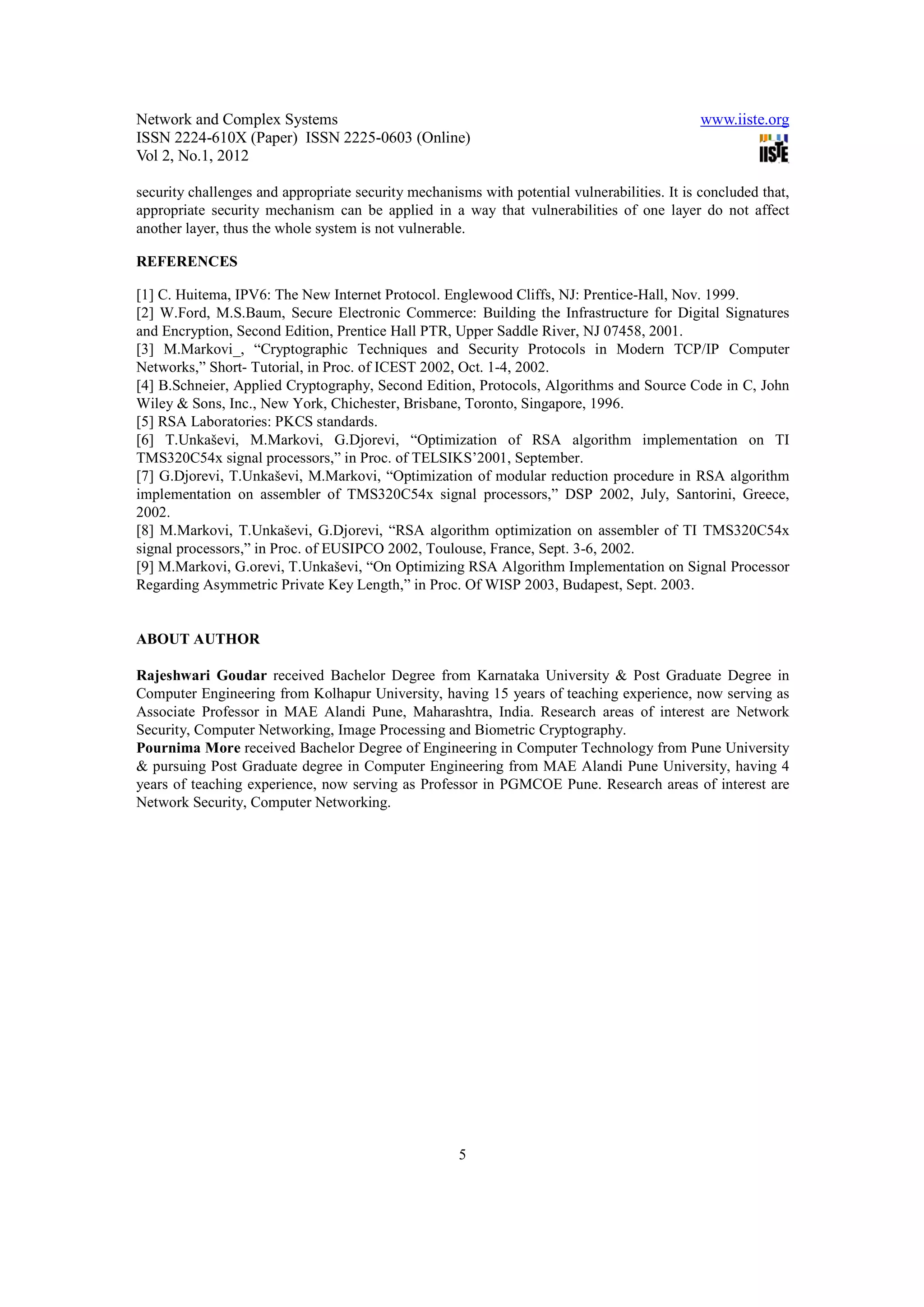 Network and Complex Systems                                                                   www.iiste.org
ISSN 2224-610X (Paper) ISSN 2225-0603 (Online)
Vol 2, No.1, 2012

security challenges and appropriate security mechanisms with potential vulnerabilities. It is concluded that,
appropriate security mechanism can be applied in a way that vulnerabilities of one layer do not affect
another layer, thus the whole system is not vulnerable.

REFERENCES

[1] C. Huitema, IPV6: The New Internet Protocol. Englewood Cliffs, NJ: Prentice-Hall, Nov. 1999.
[2] W.Ford, M.S.Baum, Secure Electronic Commerce: Building the Infrastructure for Digital Signatures
and Encryption, Second Edition, Prentice Hall PTR, Upper Saddle River, NJ 07458, 2001.
[3] M.Markovi_, “Cryptographic Techniques and Security Protocols in Modern TCP/IP Computer
Networks,” Short- Tutorial, in Proc. of ICEST 2002, Oct. 1-4, 2002.
[4] B.Schneier, Applied Cryptography, Second Edition, Protocols, Algorithms and Source Code in C, John
Wiley & Sons, Inc., New York, Chichester, Brisbane, Toronto, Singapore, 1996.
[5] RSA Laboratories: PKCS standards.
[6] T.Unkaševi, M.Markovi, G.Djorevi, “Optimization of RSA algorithm implementation on TI
TMS320C54x signal processors,” in Proc. of TELSIKS’2001, September.
[7] G.Djorevi, T.Unkaševi, M.Markovi, “Optimization of modular reduction procedure in RSA algorithm
implementation on assembler of TMS320C54x signal processors,” DSP 2002, July, Santorini, Greece,
2002.
[8] M.Markovi, T.Unkaševi, G.Djorevi, “RSA algorithm optimization on assembler of TI TMS320C54x
signal processors,” in Proc. of EUSIPCO 2002, Toulouse, France, Sept. 3-6, 2002.
[9] M.Markovi, G.orevi, T.Unkaševi, “On Optimizing RSA Algorithm Implementation on Signal Processor
Regarding Asymmetric Private Key Length,” in Proc. Of WISP 2003, Budapest, Sept. 2003.


ABOUT AUTHOR

Rajeshwari Goudar received Bachelor Degree from Karnataka University & Post Graduate Degree in
Computer Engineering from Kolhapur University, having 15 years of teaching experience, now serving as
Associate Professor in MAE Alandi Pune, Maharashtra, India. Research areas of interest are Network
Security, Computer Networking, Image Processing and Biometric Cryptography.
Pournima More received Bachelor Degree of Engineering in Computer Technology from Pune University
& pursuing Post Graduate degree in Computer Engineering from MAE Alandi Pune University, having 4
years of teaching experience, now serving as Professor in PGMCOE Pune. Research areas of interest are
Network Security, Computer Networking.




                                                     5
 