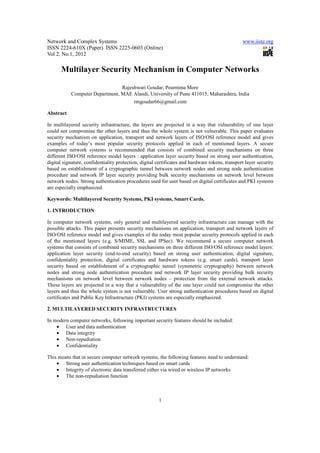 Network and Complex Systems                                                                      www.iiste.org
ISSN 2224-610X (Paper) ISSN 2225-0603 (Online)
Vol 2, No.1, 2012

       Multilayer Security Mechanism in Computer Networks

                                Rajeshwari Goudar, Pournima More
           Computer Department, MAE Alandi, University of Pune 411015, Maharashtra, India
                                     rmgoudar66@gmail.com

Abstract

In multilayered security infrastructure, the layers are projected in a way that vulnerability of one layer
could not compromise the other layers and thus the whole system is not vulnerable. This paper evaluates
security mechanism on application, transport and network layers of ISO/OSI reference model and gives
examples of today’s most popular security protocols applied in each of mentioned layers. A secure
computer network systems is recommended that consists of combined security mechanisms on three
different ISO/OSI reference model layers : application layer security based on strong user authentication,
digital signature, confidentiality protection, digital certificates and hardware tokens, transport layer security
based on establishment of a cryptographic tunnel between network nodes and strong node authentication
procedure and network IP layer security providing bulk security mechanisms on network level between
network nodes. Strong authentication procedures used for user based on digital certificates and PKI systems
are especially emphasized.

Keywords: Multilayered Security Systems, PKI systems, Smart Cards.

1. INTRODUCTION

In computer network systems, only general and multilayered security infrastructure can manage with the
possible attacks. This paper presents security mechanisms on application, transport and network layers of
ISO/OSI reference model and gives examples of the today most popular security protocols applied in each
of the mentioned layers (e.g. S/MIME, SSL and IPSec). We recommend a secure computer network
systems that consists of combined security mechanisms on three different ISO/OSI reference model layers:
application layer security (end-to-end security) based on strong user authentication, digital signature,
confidentiality protection, digital certificates and hardware tokens (e.g. smart cards), transport layer
security based on establishment of a cryptographic tunnel (symmetric cryptography) between network
nodes and strong node authentication procedure and network IP layer security providing bulk security
mechanisms on network level between network nodes – protection from the external network attacks.
These layers are projected in a way that a vulnerability of the one layer could not compromise the other
layers and thus the whole system is not vulnerable. User strong authentication procedures based on digital
certificates and Public Key Infrastructure (PKI) systems are especially emphasized.

2. MULTILAYERED SECURITY INFRASTRUCTURES

In modern computer networks, following important security features should be included:
    • User and data authentication
    • Data integrity
    • Non-repudiation
    • Confidentiality

This means that in secure computer network systems, the following features need to understand:
    • Strong user authentication techniques based on smart cards
    • Integrity of electronic data transferred either via wired or wireless IP networks
    • The non-repudiation function



                                                       1
 