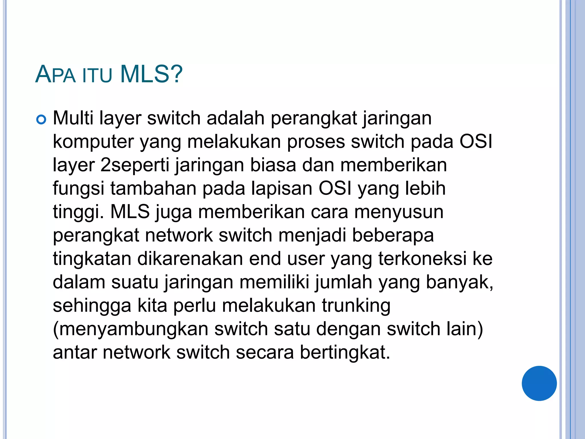 APA ITU MLS?
 Multi layer switch adalah perangkat jaringan
komputer yang melakukan proses switch pada OSI
layer 2seperti jaringan biasa dan memberikan
fungsi tambahan pada lapisan OSI yang lebih
tinggi. MLS juga memberikan cara menyusun
perangkat network switch menjadi beberapa
tingkatan dikarenakan end user yang terkoneksi ke
dalam suatu jaringan memiliki jumlah yang banyak,
sehingga kita perlu melakukan trunking
(menyambungkan switch satu dengan switch lain)
antar network switch secara bertingkat.
 