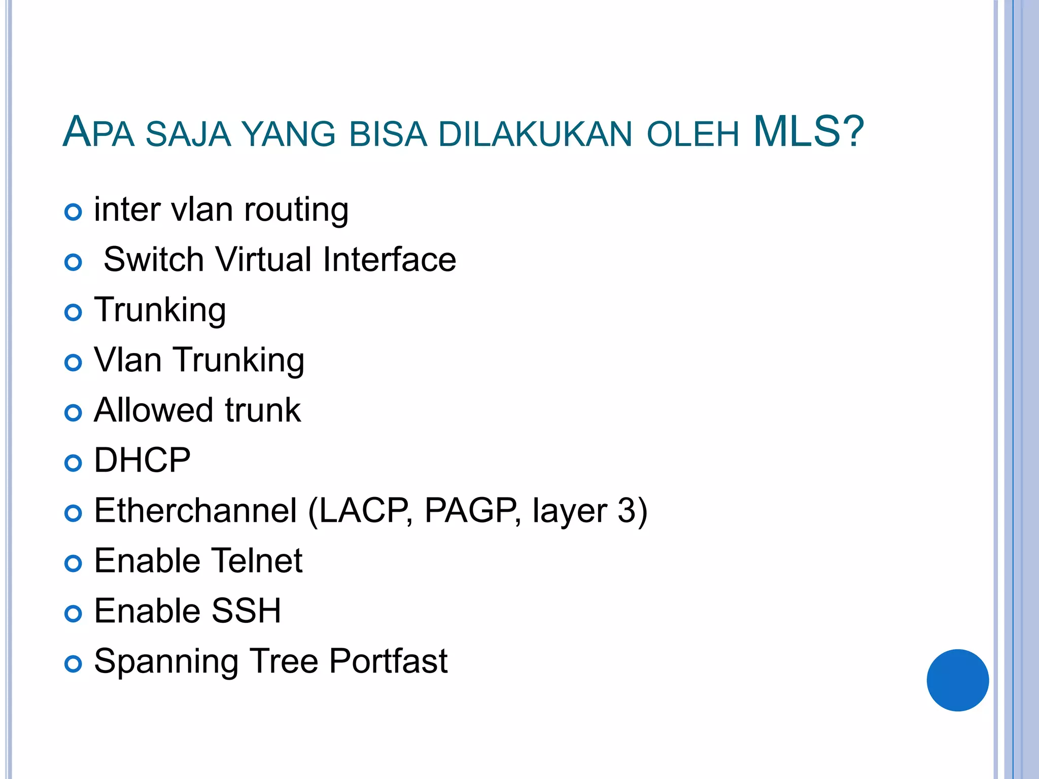 APA SAJA YANG BISA DILAKUKAN OLEH MLS?
 inter vlan routing
 Switch Virtual Interface
 Trunking
 Vlan Trunking
 Allowed trunk
 DHCP
 Etherchannel (LACP, PAGP, layer 3)
 Enable Telnet
 Enable SSH
 Spanning Tree Portfast
 