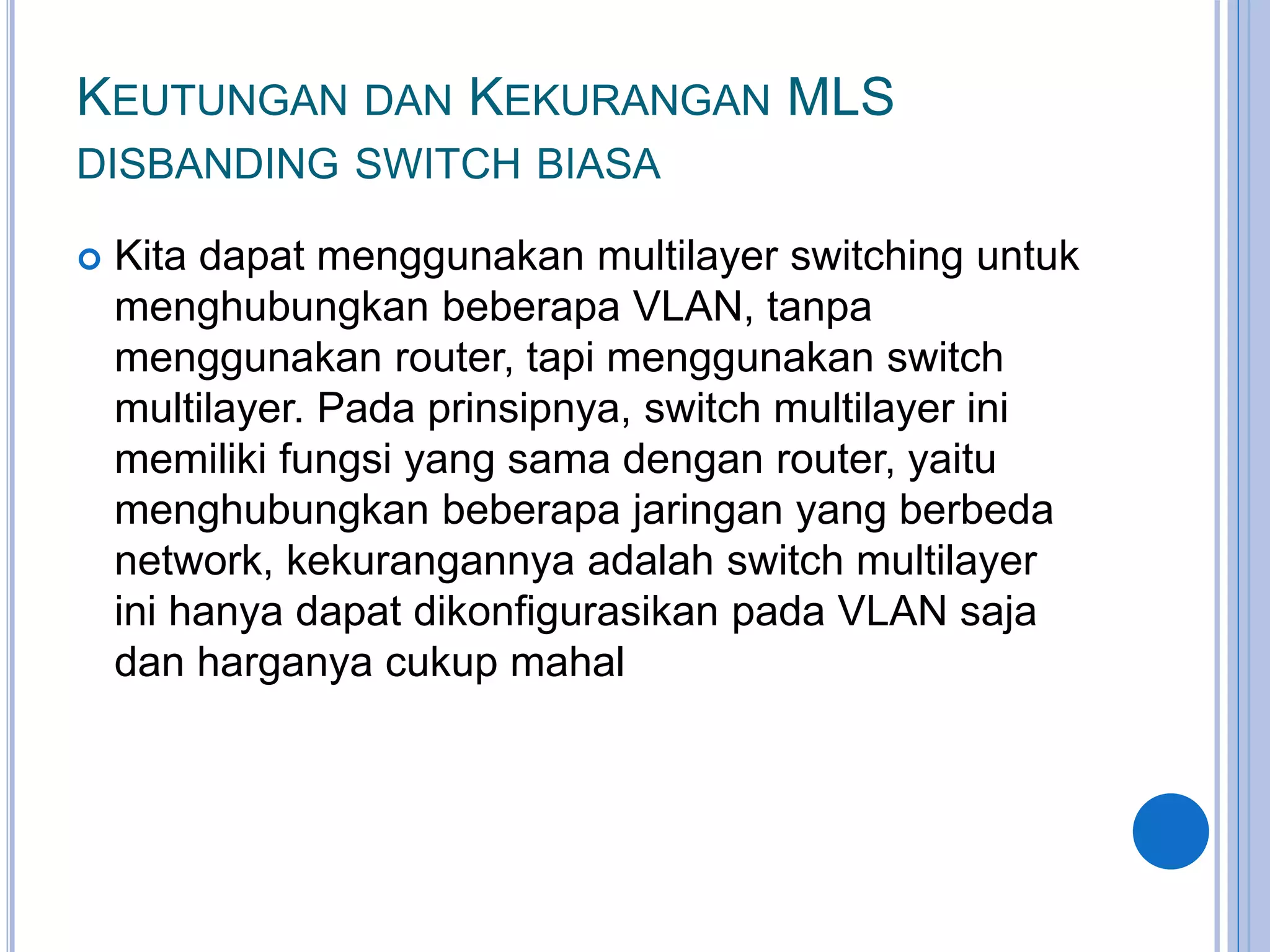 KEUTUNGAN DAN KEKURANGAN MLS
DISBANDING SWITCH BIASA
 Kita dapat menggunakan multilayer switching untuk
menghubungkan beberapa VLAN, tanpa
menggunakan router, tapi menggunakan switch
multilayer. Pada prinsipnya, switch multilayer ini
memiliki fungsi yang sama dengan router, yaitu
menghubungkan beberapa jaringan yang berbeda
network, kekurangannya adalah switch multilayer
ini hanya dapat dikonfigurasikan pada VLAN saja
dan harganya cukup mahal
 