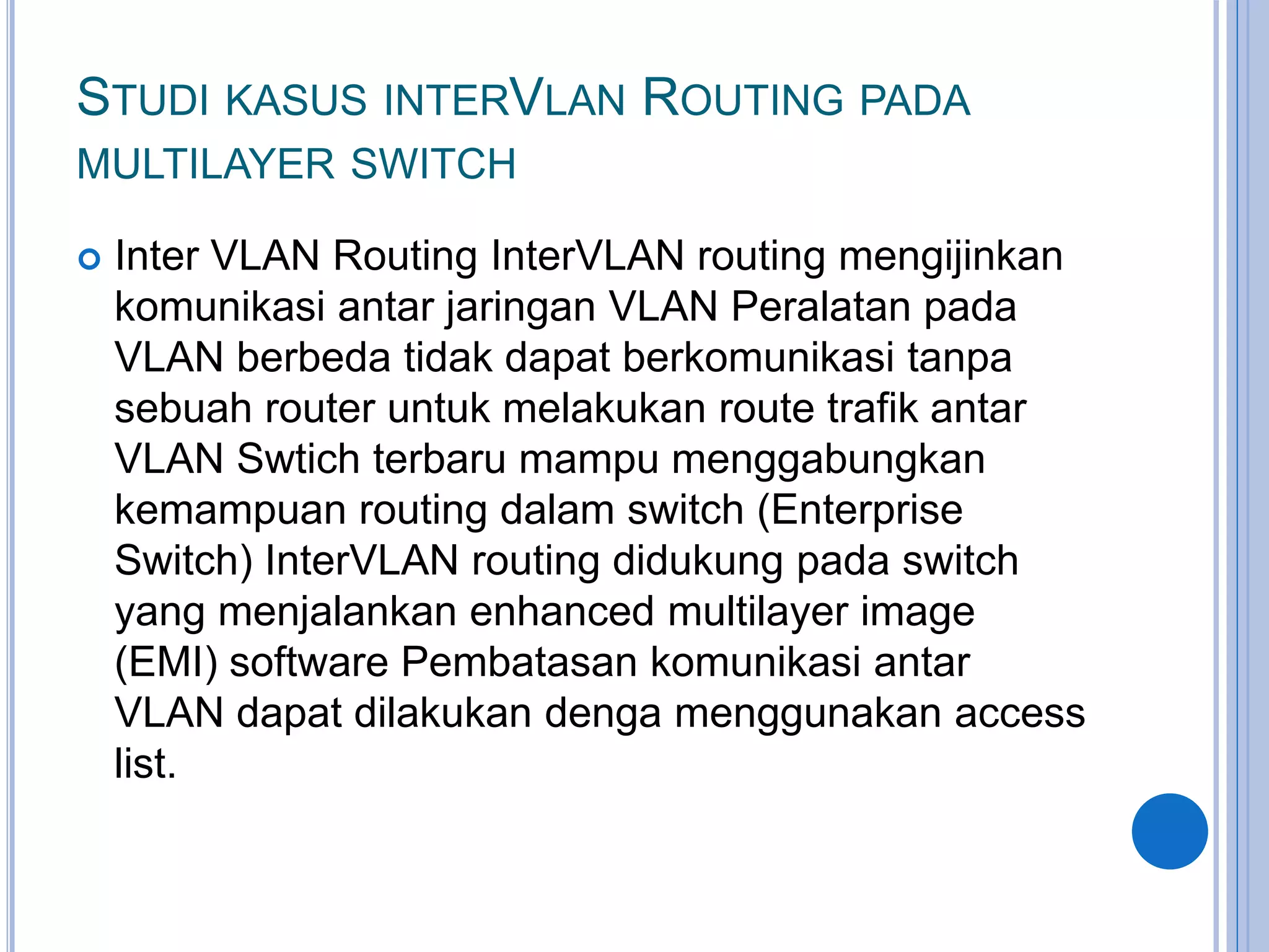 STUDI KASUS INTERVLAN ROUTING PADA
MULTILAYER SWITCH
 Inter VLAN Routing InterVLAN routing mengijinkan
komunikasi antar jaringan VLAN Peralatan pada
VLAN berbeda tidak dapat berkomunikasi tanpa
sebuah router untuk melakukan route trafik antar
VLAN Swtich terbaru mampu menggabungkan
kemampuan routing dalam switch (Enterprise
Switch) InterVLAN routing didukung pada switch
yang menjalankan enhanced multilayer image
(EMI) software Pembatasan komunikasi antar
VLAN dapat dilakukan denga menggunakan access
list.
 