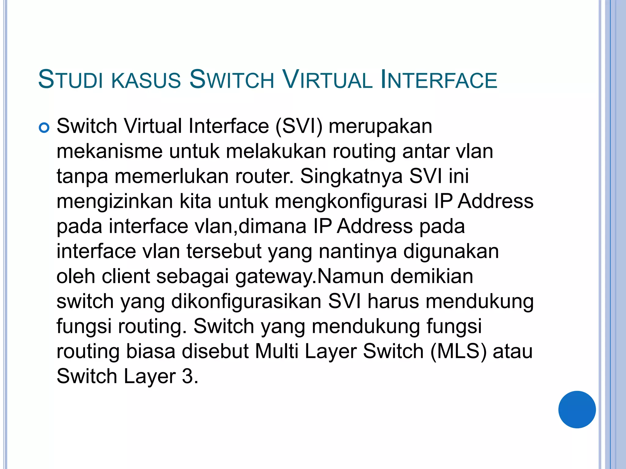 STUDI KASUS SWITCH VIRTUAL INTERFACE
 Switch Virtual Interface (SVI) merupakan
mekanisme untuk melakukan routing antar vlan
tanpa memerlukan router. Singkatnya SVI ini
mengizinkan kita untuk mengkonfigurasi IP Address
pada interface vlan,dimana IP Address pada
interface vlan tersebut yang nantinya digunakan
oleh client sebagai gateway.Namun demikian
switch yang dikonfigurasikan SVI harus mendukung
fungsi routing. Switch yang mendukung fungsi
routing biasa disebut Multi Layer Switch (MLS) atau
Switch Layer 3.
 