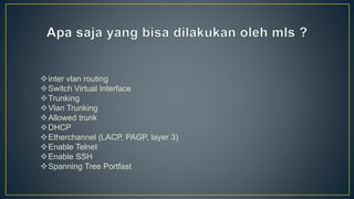 inter vlan routing
Switch Virtual Interface
Trunking
Vlan Trunking
Allowed trunk
DHCP
Etherchannel (LACP, PAGP, layer 3)
Enable Telnet
Enable SSH
Spanning Tree Portfast
 
