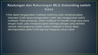 Kita dapat menggunakan multilayer switching untuk menghubungkan
beberapa VLAN, tanpa menggunakan router, tapi menggunakan switch
multilayer. Pada prinsipnya, switch multilayer ini memiliki fungsi yang sama
dengan router, yaitu menghubungkan beberapa jaringan yang berbeda
network, kekurangannya adalah switch multilayer ini hanya dapat
dikonfigurasikan pada VLAN saja dan harganya cukup mahal
 