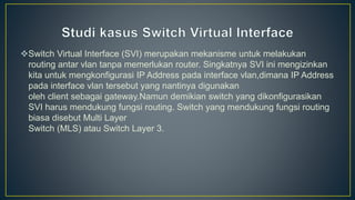 Switch Virtual Interface (SVI) merupakan mekanisme untuk melakukan
routing antar vlan tanpa memerlukan router. Singkatnya SVI ini mengizinkan
kita untuk mengkonfigurasi IP Address pada interface vlan,dimana IP Address
pada interface vlan tersebut yang nantinya digunakan
oleh client sebagai gateway.Namun demikian switch yang dikonfigurasikan
SVI harus mendukung fungsi routing. Switch yang mendukung fungsi routing
biasa disebut Multi Layer
Switch (MLS) atau Switch Layer 3.
 