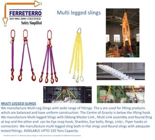Multi legged slings




MULTI LEGGED SLINGS
We manufacture Multi Leg Slings with wide range of fittings. The y are used for lifting products
which are balanced and have uniform construction. The Centre of Gravity is below the lifting hook.
We manufacture Multi legged Slings with Oblong Master Link , Multi Link assembly and Round Ring
at top and the other end can be Eye snap hook, Shackles, Eye bolts, Rings, Links , Piper hooks or
connectors. We manufacture multi legged sling both in Flat slings and Round slings with adequate
tested fittings. AVAILABLE UPTO 150 Tons Capacity.
 Ferreterro India Pvt Ltd. Reserves right to change or modify dimensions or composition for betterment of its products.
 