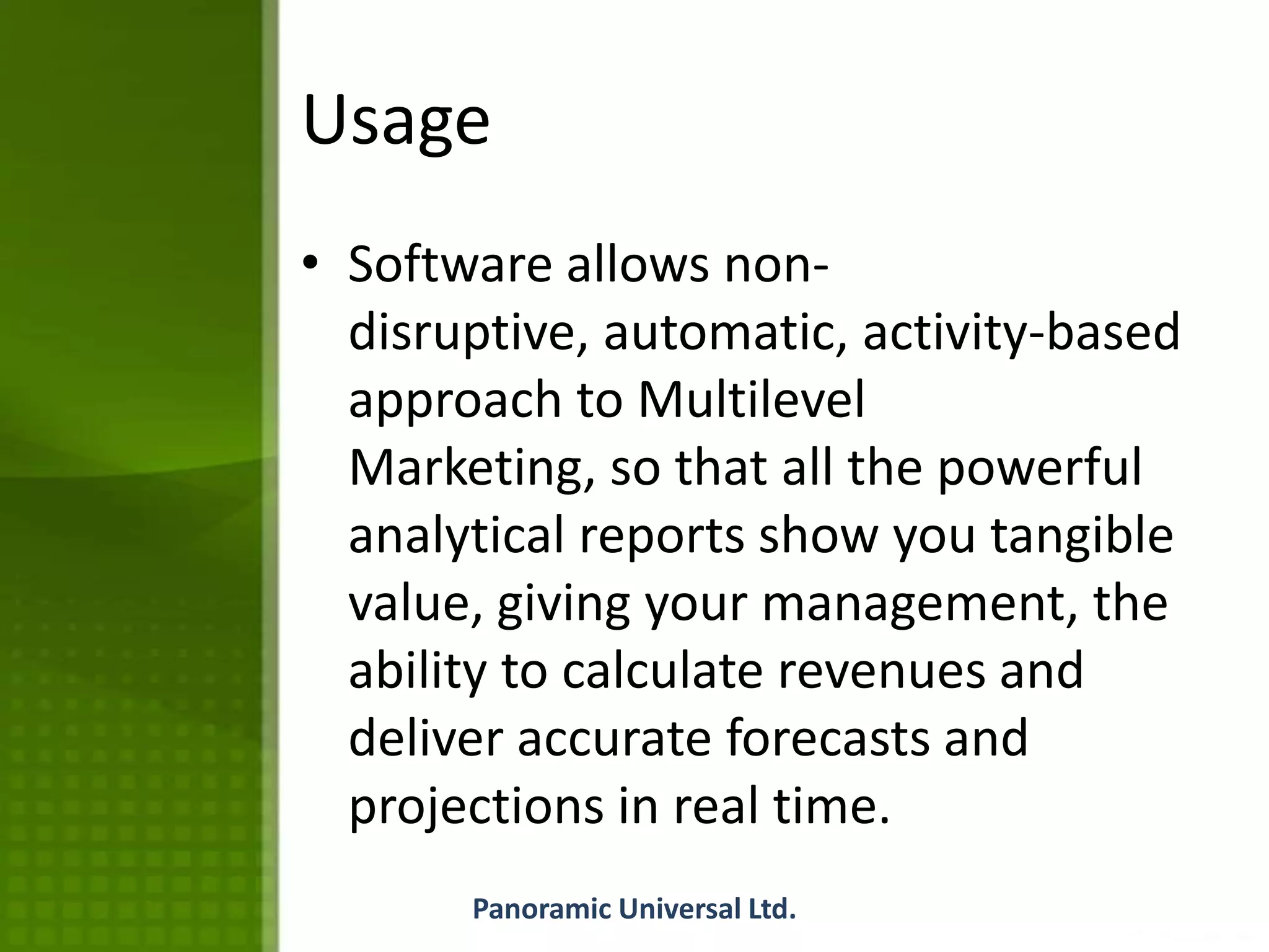 Usage
• Software allows non-
disruptive, automatic, activity-based
approach to Multilevel
Marketing, so that all the powerful
analytical reports show you tangible
value, giving your management, the
ability to calculate revenues and
deliver accurate forecasts and
projections in real time.
Panoramic Universal Ltd.