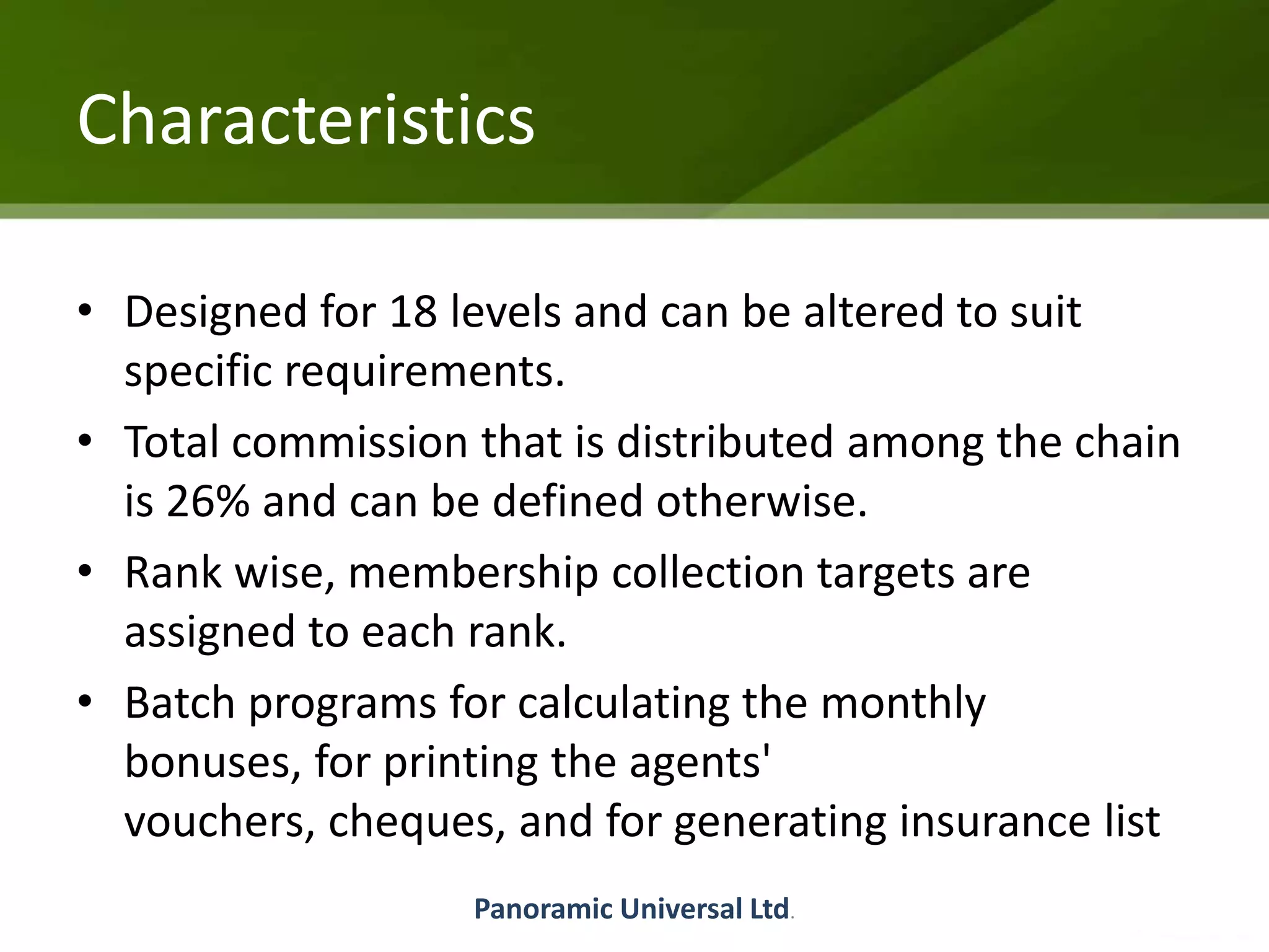 Characteristics
• Designed for 18 levels and can be altered to suit
specific requirements.
• Total commission that is distributed among the chain
is 26% and can be defined otherwise.
• Rank wise, membership collection targets are
assigned to each rank.
• Batch programs for calculating the monthly
bonuses, for printing the agents'
vouchers, cheques, and for generating insurance list
Panoramic Universal Ltd.